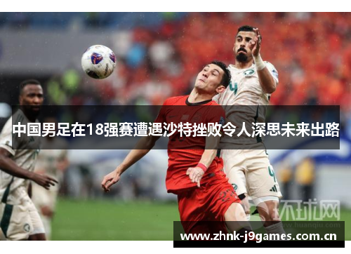 中国男足在18强赛遭遇沙特挫败令人深思未来出路 中国男足在18强赛遭遇沙特挫败令人深思未来出路